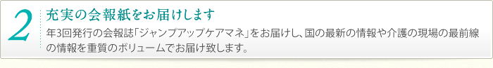 2.充実の会報誌をお届けします。｜年3回発行の会報誌「ジャンプアップケアマネ」をお届けし、国の最新の情報や介護の現場の最前線の情報を重質のボリュームでお届け致します。